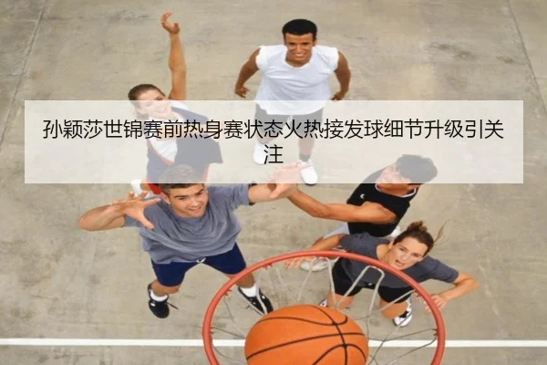 孙颖莎世锦赛前热身赛状态火热接发球细节升级引关注